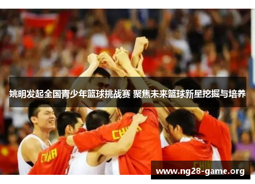 姚明发起全国青少年篮球挑战赛 聚焦未来篮球新星挖掘与培养 姚明发起全国青少年篮球挑战赛 聚焦未来篮球新星挖掘与培养
