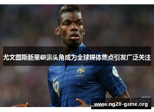 尤文图斯新星崭露头角成为全球媒体焦点引发广泛关注 尤文图斯新星崭露头角成为全球媒体焦点引发广泛关注