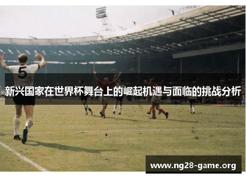 新兴国家在世界杯舞台上的崛起机遇与面临的挑战分析 新兴国家在世界杯舞台上的崛起机遇与面临的挑战分析