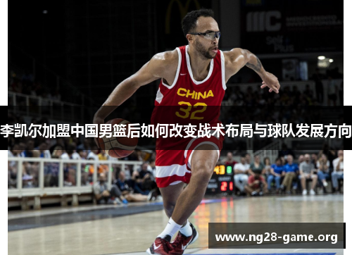 李凯尔加盟中国男篮后如何改变战术布局与球队发展方向 李凯尔加盟中国男篮后如何改变战术布局与球队发展方向