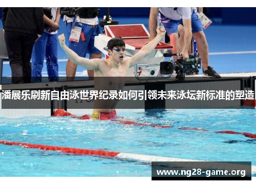 潘展乐刷新自由泳世界纪录如何引领未来泳坛新标准的塑造 潘展乐刷新自由泳世界纪录如何引领未来泳坛新标准的塑造