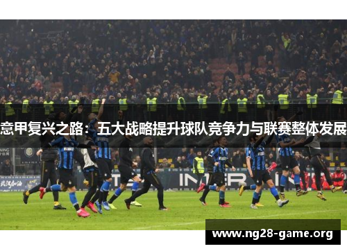 意甲复兴之路:五大战略提升球队竞争力与联赛整体发展 意甲复兴之路:五大战略提升球队竞争力与联赛整体发展