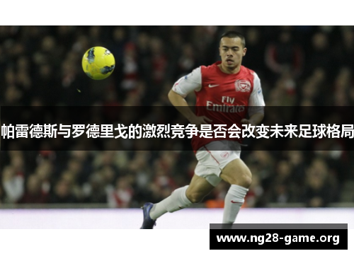 帕雷德斯与罗德里戈的激烈竞争是否会改变未来足球格局 帕雷德斯与罗德里戈的激烈竞争是否会改变未来足球格局