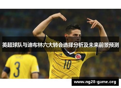 英超球队与迪布林六大转会选择分析及未来前景预测 英超球队与迪布林六大转会选择分析及未来前景预测