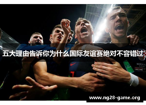 五大理由告诉你为什么国际友谊赛绝对不容错过 五大理由告诉你为什么国际友谊赛绝对不容错过