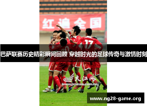 巴萨联赛历史精彩瞬间回顾 穿越时光的足球传奇与激情时刻 巴萨联赛历史精彩瞬间回顾 穿越时光的足球传奇与激情时刻