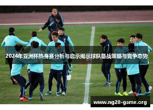 2024年亚洲杯热身赛分析与启示揭示球队备战策略与竞争态势 2024年亚洲杯热身赛分析与启示揭示球队备战策略与竞争态势