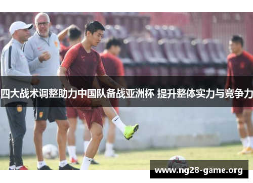 四大战术调整助力中国队备战亚洲杯 提升整体实力与竞争力 四大战术调整助力中国队备战亚洲杯 提升整体实力与竞争力