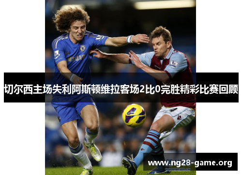 切尔西主场失利阿斯顿维拉客场2比0完胜精彩比赛回顾 切尔西主场失利阿斯顿维拉客场2比0完胜精彩比赛回顾