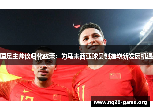国足主帅谈归化政策:为马来西亚球员创造崭新发展机遇 国足主帅谈归化政策:为马来西亚球员创造崭新发展机遇