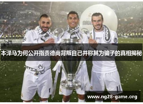 本泽马为何公开指责德尚背叛自己并称其为骗子的真相揭秘 本泽马为何公开指责德尚背叛自己并称其为骗子的真相揭秘