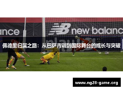 佩德里归属之路:从巴萨青训到国际舞台的成长与突破 佩德里归属之路:从巴萨青训到国际舞台的成长与突破