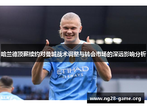 哈兰德顶薪续约对曼城战术调整与转会市场的深远影响分析 哈兰德顶薪续约对曼城战术调整与转会市场的深远影响分析
