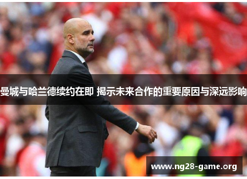 曼城与哈兰德续约在即 揭示未来合作的重要原因与深远影响 曼城与哈兰德续约在即 揭示未来合作的重要原因与深远影响