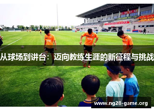从球场到讲台:迈向教练生涯的新征程与挑战 从球场到讲台:迈向教练生涯的新征程与挑战