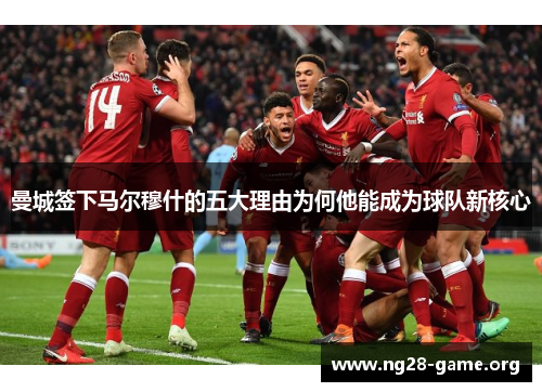 曼城签下马尔穆什的五大理由为何他能成为球队新核心 曼城签下马尔穆什的五大理由为何他能成为球队新核心