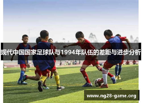 现代中国国家足球队与1994年队伍的差距与进步分析 现代中国国家足球队与1994年队伍的差距与进步分析