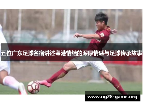 五位广东足球名宿讲述粤港情结的深厚情感与足球传承故事 五位广东足球名宿讲述粤港情结的深厚情感与足球传承故事