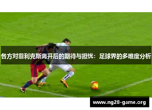 各方对菲利克斯离开后的期待与担忧:足球界的多维度分析 各方对菲利克斯离开后的期待与担忧:足球界的多维度分析