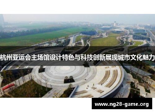 杭州亚运会主场馆设计特色与科技创新展现城市文化魅力 杭州亚运会主场馆设计特色与科技创新展现城市文化魅力