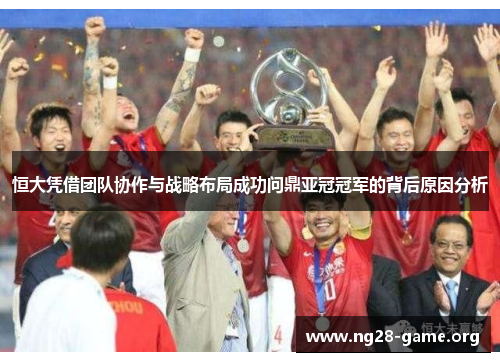 恒大凭借团队协作与战略布局成功问鼎亚冠冠军的背后原因分析
