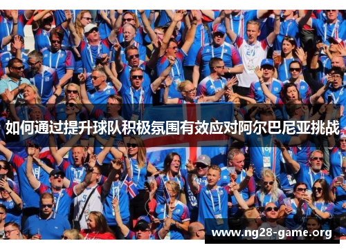 如何通过提升球队积极氛围有效应对阿尔巴尼亚挑战 如何通过提升球队积极氛围有效应对阿尔巴尼亚挑战