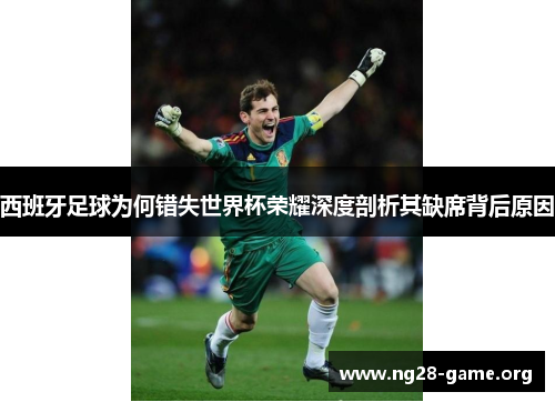 西班牙足球为何错失世界杯荣耀深度剖析其缺席背后原因 西班牙足球为何错失世界杯荣耀深度剖析其缺席背后原因