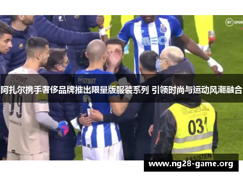 阿扎尔携手奢侈品牌推出限量版服装系列 引领时尚与运动风潮融合 阿扎尔携手奢侈品牌推出限量版服装系列 引领时尚与运动风潮融合