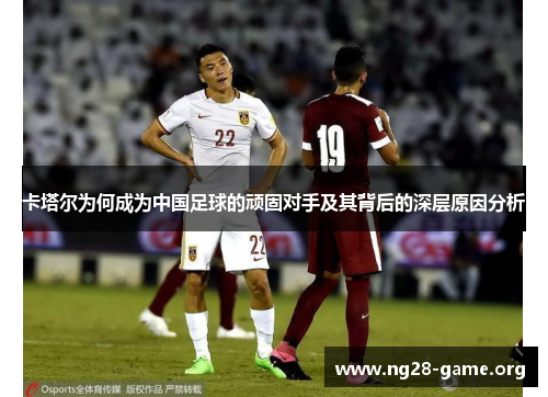 卡塔尔为何成为中国足球的顽固对手及其背后的深层原因分析 卡塔尔为何成为中国足球的顽固对手及其背后的深层原因分析