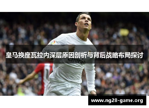 皇马换座瓦拉内深层原因剖析与背后战略布局探讨